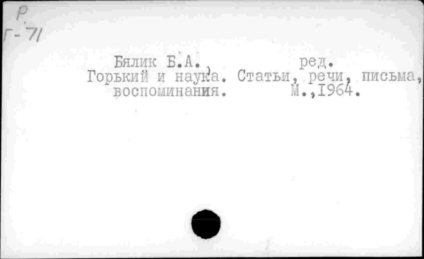 ﻿р
-7/
Бялик Б.А.	ред.
Горький и наука. Статьи, речи, письма, воспоминания. Й.,1964.